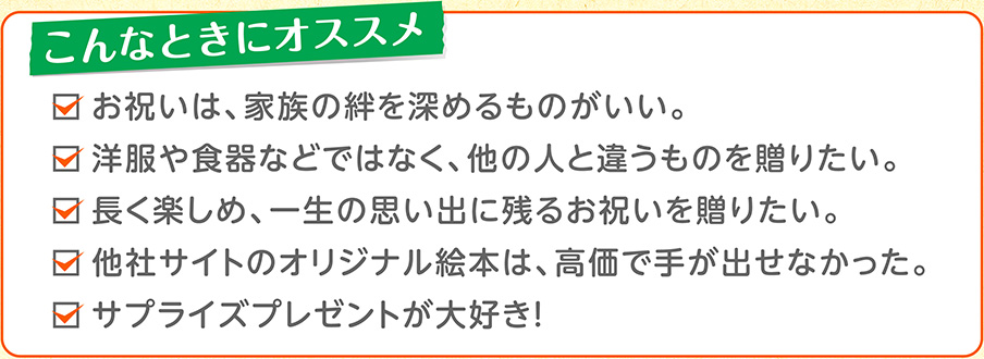 こんなときにオススメ・お祝いは、家族の絆を深めるものがいい。・洋服や食器などではなく、他の人と違うものを贈りたい。・長く楽しめ、一生の思い出に残るお祝いを贈りたい。・他社サイトのオリジナル絵本は、高価で手が出せなかった。・サプライズプレゼントが大好き！