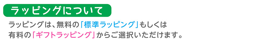 ラッピングについて／ラッピングは、無料の「標準ラッピング」もしくは有料の「ギフトラッピング」からご選択いただけます。